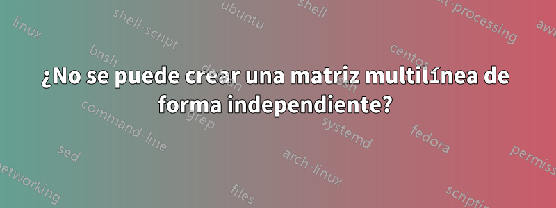 ¿No se puede crear una matriz multilínea de forma independiente?