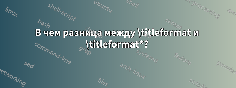 В чем разница между \titleformat и \titleformat*?