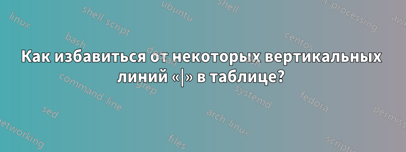 Как избавиться от некоторых вертикальных линий «|» в таблице?