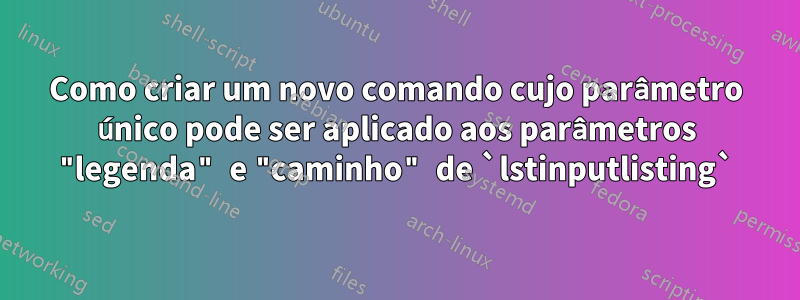 Como criar um novo comando cujo parâmetro único pode ser aplicado aos parâmetros "legenda" e "caminho" de `lstinputlisting`