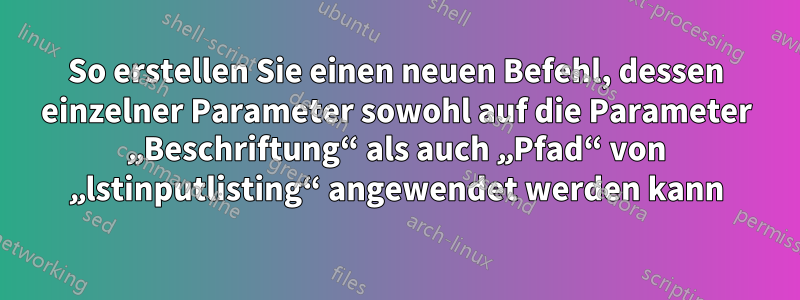 So erstellen Sie einen neuen Befehl, dessen einzelner Parameter sowohl auf die Parameter „Beschriftung“ als auch „Pfad“ von „lstinputlisting“ angewendet werden kann