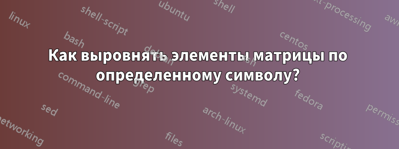 Как выровнять элементы матрицы по определенному символу?