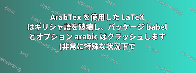 ArabTex を使用した LaTeX はギリシャ語を破壊し、パッケージ babel とオプション arabic はクラッシュします (非常に特殊な状況下で)