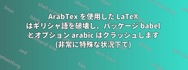 ArabTex を使用した LaTeX はギリシャ語を破壊し、パッケージ babel とオプション arabic はクラッシュします (非常に特殊な状況下で)
