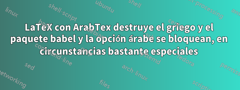 LaTeX con ArabTex destruye el griego y el paquete babel y la opción árabe se bloquean, en circunstancias bastante especiales
