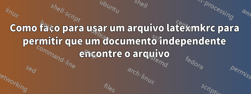 Como faço para usar um arquivo latexmkrc para permitir que um documento independente encontre o arquivo