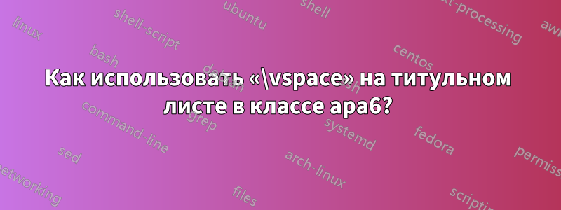 Как использовать «\vspace» на титульном листе в классе apa6?