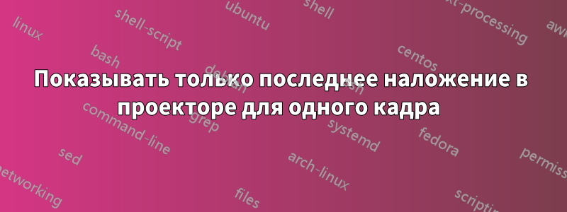 Показывать только последнее наложение в проекторе для одного кадра