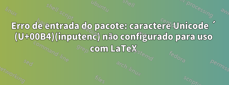 Erro de entrada do pacote: caractere Unicode ´ (U+00B4)(inputenc) não configurado para uso com LaTeX