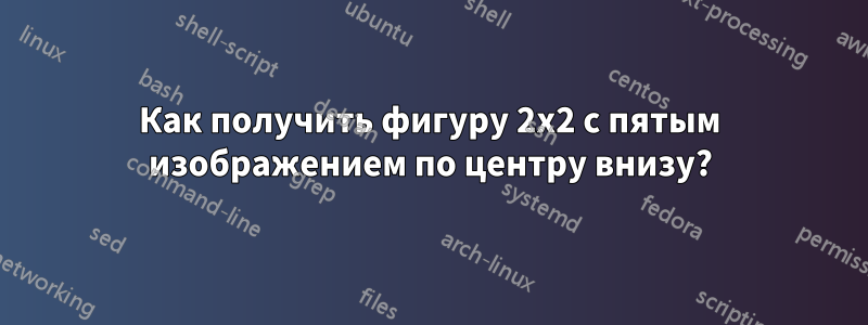 Как получить фигуру 2x2 с пятым изображением по центру внизу?