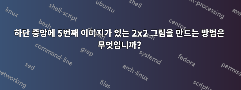 하단 중앙에 5번째 이미지가 있는 2x2 그림을 만드는 방법은 무엇입니까?