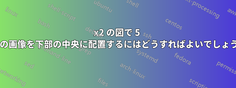 2x2 の図で 5 番目の画像を下部の中央に配置するにはどうすればよいでしょうか?