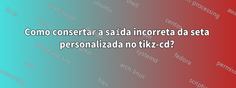 Como consertar a saída incorreta da seta personalizada no tikz-cd?