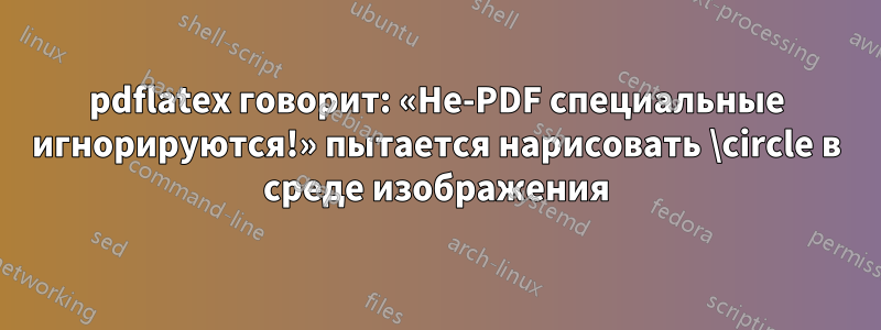 pdflatex говорит: «Не-PDF специальные игнорируются!» пытается нарисовать \circle в среде изображения