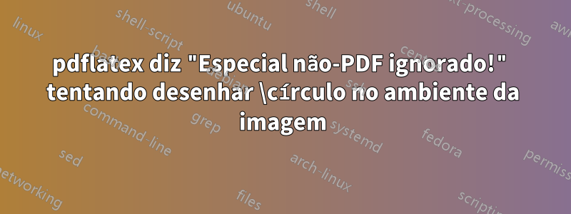 pdflatex diz "Especial não-PDF ignorado!" tentando desenhar \círculo no ambiente da imagem