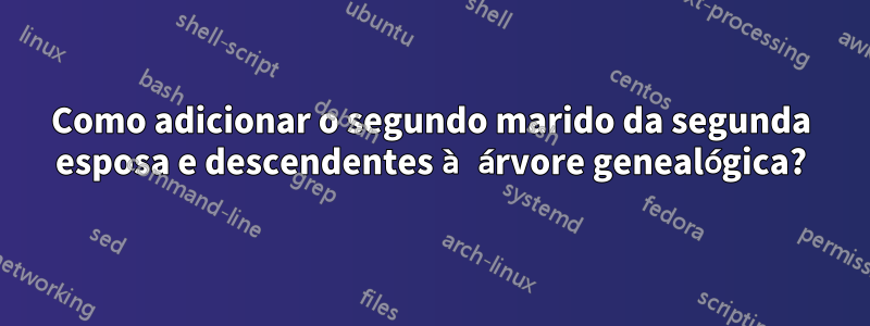 Como adicionar o segundo marido da segunda esposa e descendentes à árvore genealógica?