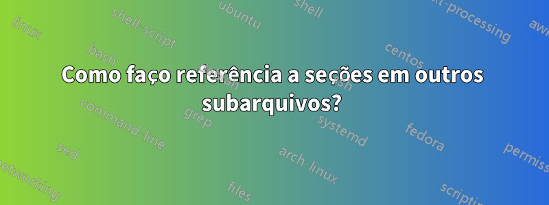 Como faço referência a seções em outros subarquivos?