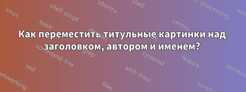 Как переместить титульные картинки над заголовком, автором и именем?