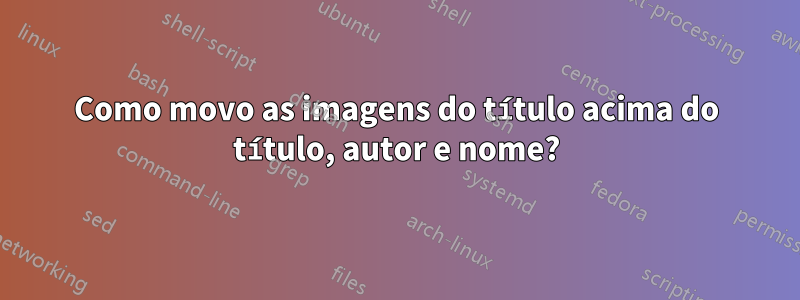 Como movo as imagens do título acima do título, autor e nome?