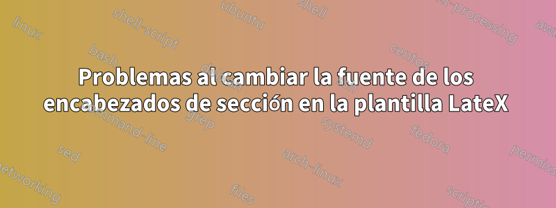 Problemas al cambiar la fuente de los encabezados de sección en la plantilla LateX