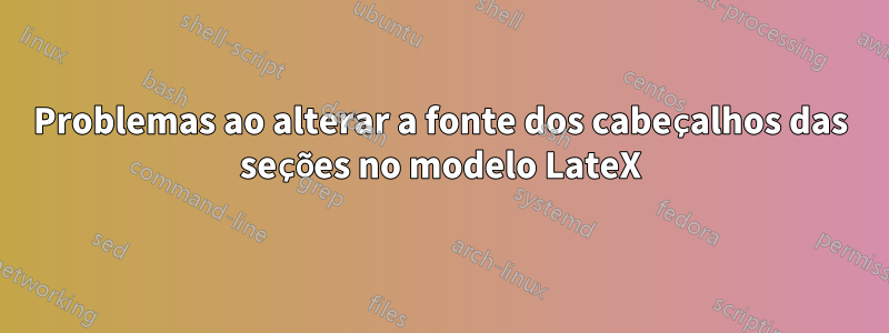 Problemas ao alterar a fonte dos cabeçalhos das seções no modelo LateX