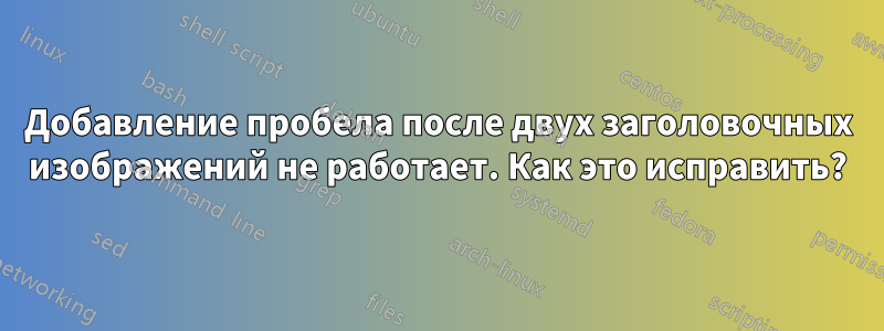 Добавление пробела после двух заголовочных изображений не работает. Как это исправить?