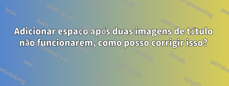 Adicionar espaço após duas imagens de título não funcionarem, como posso corrigir isso?