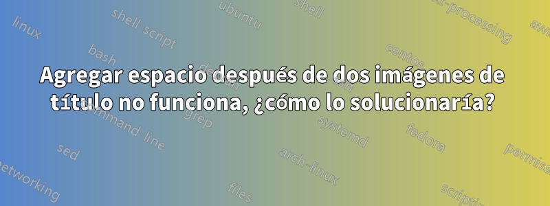 Agregar espacio después de dos imágenes de título no funciona, ¿cómo lo solucionaría?