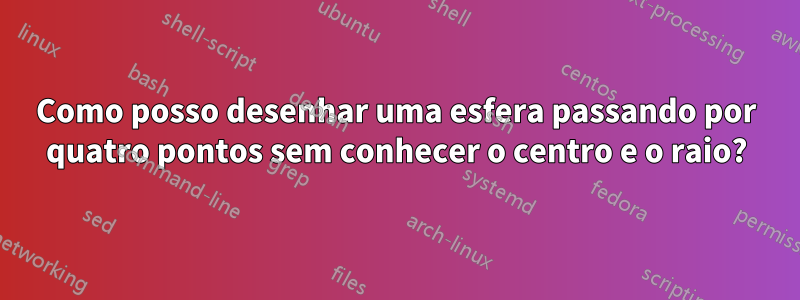 Como posso desenhar uma esfera passando por quatro pontos sem conhecer o centro e o raio?