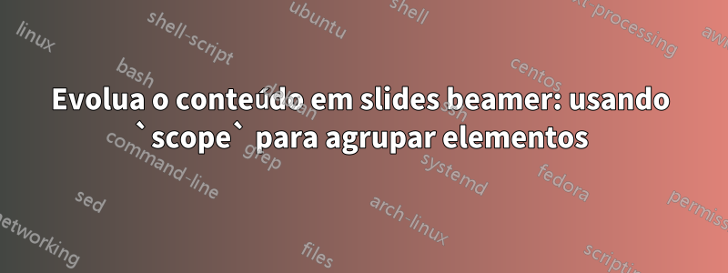 Evolua o conteúdo em slides beamer: usando `scope` para agrupar elementos