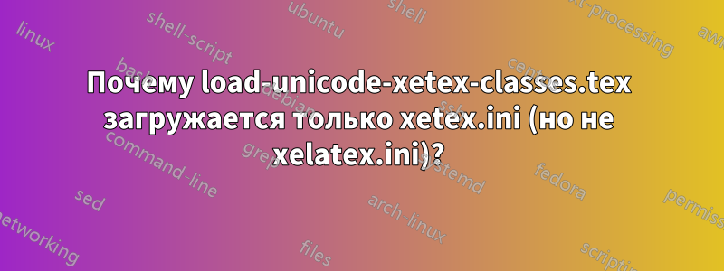 Почему load-unicode-xetex-classes.tex загружается только xetex.ini (но не xelatex.ini)?