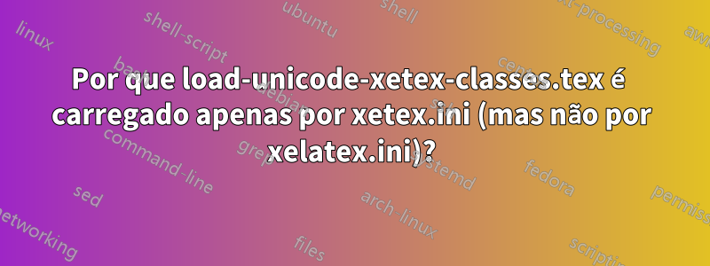 Por que load-unicode-xetex-classes.tex é carregado apenas por xetex.ini (mas não por xelatex.ini)?