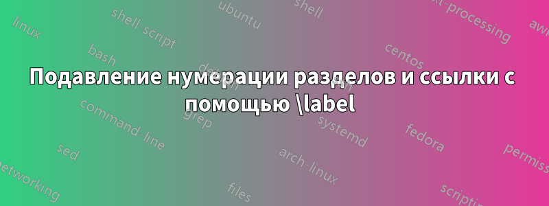 Подавление нумерации разделов и ссылки с помощью \label 