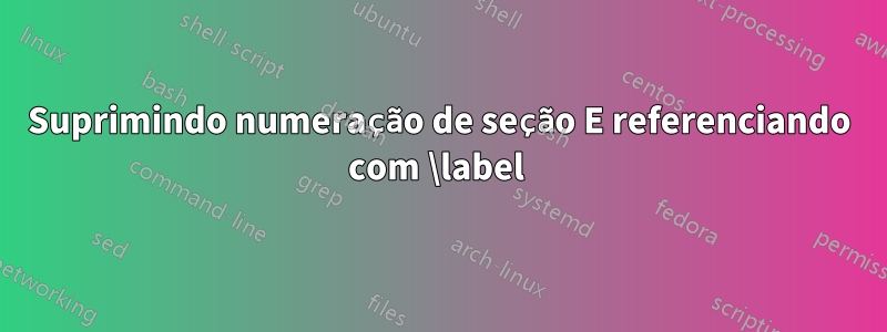 Suprimindo numeração de seção E referenciando com \label 