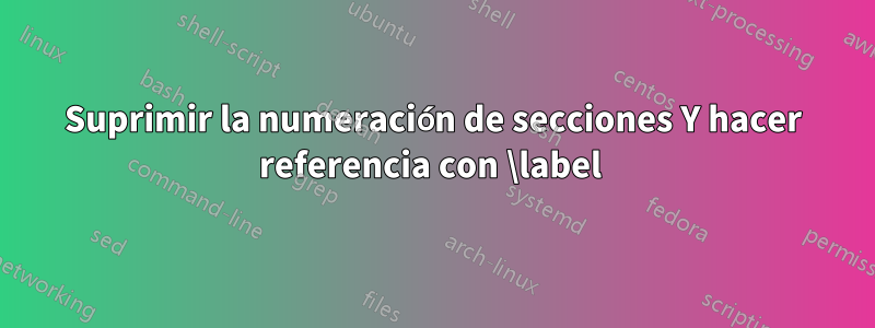 Suprimir la numeración de secciones Y hacer referencia con \label 