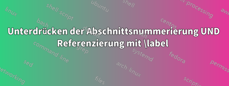 Unterdrücken der Abschnittsnummerierung UND Referenzierung mit \label 