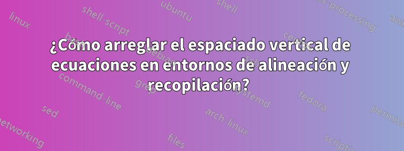 ¿Cómo arreglar el espaciado vertical de ecuaciones en entornos de alineación y recopilación? 