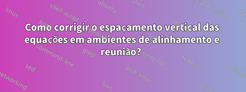 Como corrigir o espaçamento vertical das equações em ambientes de alinhamento e reunião? 