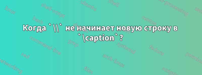 Когда `\\` не начинает новую строку в `\caption`?