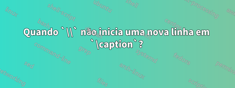 Quando `\\` não inicia uma nova linha em `\caption`?