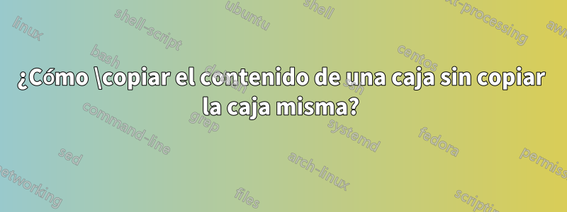 ¿Cómo \copiar el contenido de una caja sin copiar la caja misma?