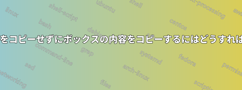 ボックス自体をコピーせずにボックスの内容をコピーするにはどうすればよいですか?