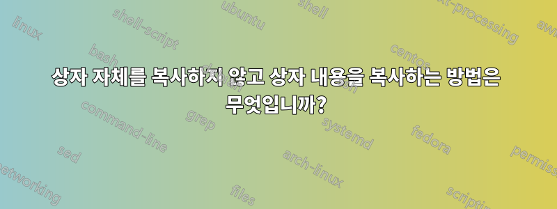 상자 자체를 복사하지 않고 상자 내용을 복사하는 방법은 무엇입니까?