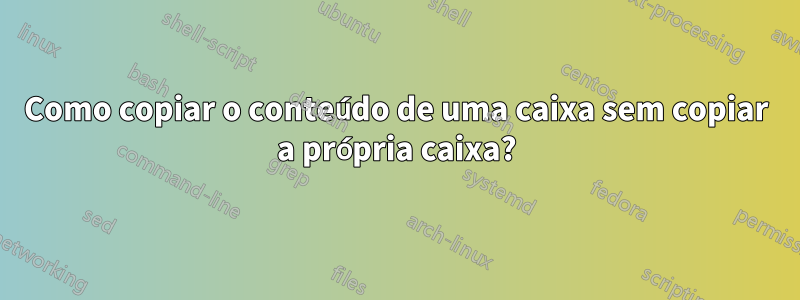 Como copiar o conteúdo de uma caixa sem copiar a própria caixa?