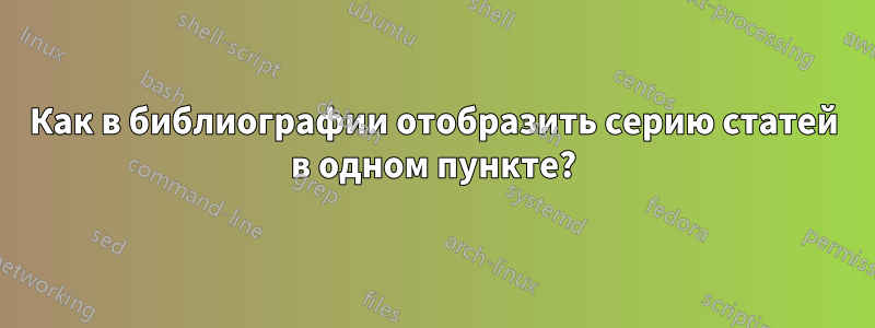 Как в библиографии отобразить серию статей в одном пункте?