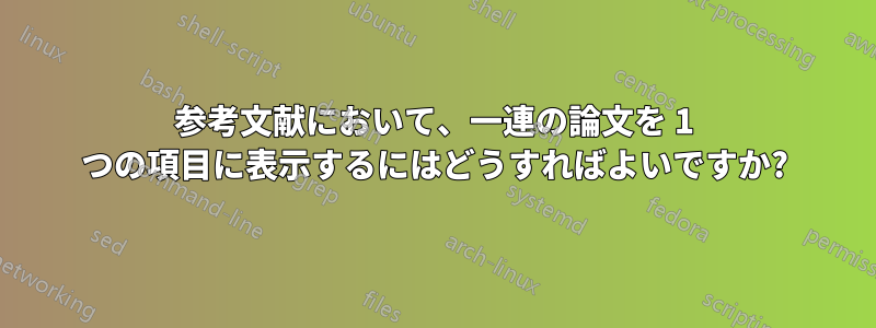 参考文献において、一連の論文を 1 つの項目に表示するにはどうすればよいですか?