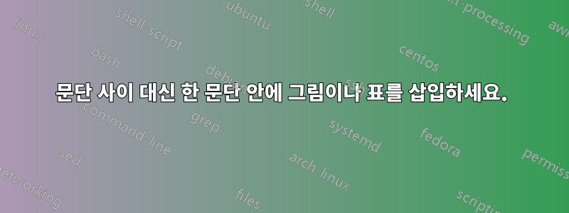 문단 사이 대신 한 문단 안에 그림이나 표를 삽입하세요.