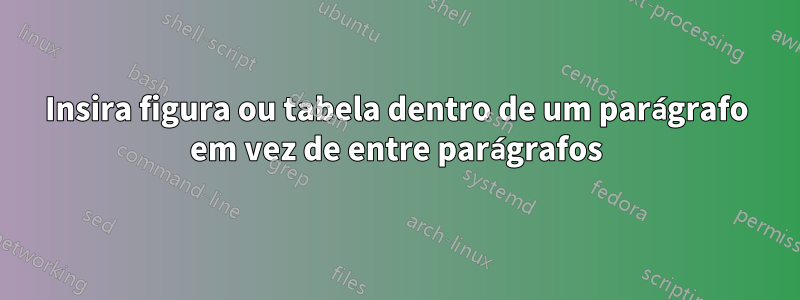 Insira figura ou tabela dentro de um parágrafo em vez de entre parágrafos