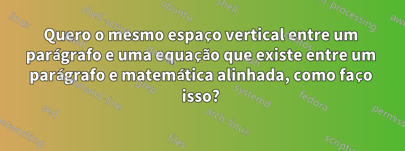 Quero o mesmo espaço vertical entre um parágrafo e uma equação que existe entre um parágrafo e matemática alinhada, como faço isso?