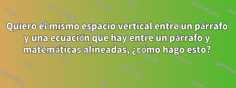 Quiero el mismo espacio vertical entre un párrafo y una ecuación que hay entre un párrafo y matemáticas alineadas, ¿cómo hago esto?